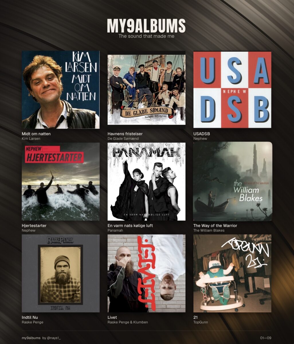 My 9 Albums: Danish Edition: Kim Larsen — Midt Om Natten, De Glade Sømand — Havnens Fristeler, Nephew — USADSB, Nephew — Hjertestarter, Panamah — En varm kølige luft, The William Blakes — The Way Of The Warrior, Raske Pengen — Indtil Nu, Raske Pengen & Klumben — Livet, TopGunn — 21
